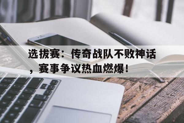 选拔赛：传奇战队不败神话，赛事争议热血燃爆！