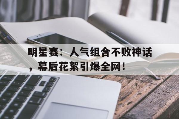 明星赛：人气组合不败神话，幕后花絮引爆全网！