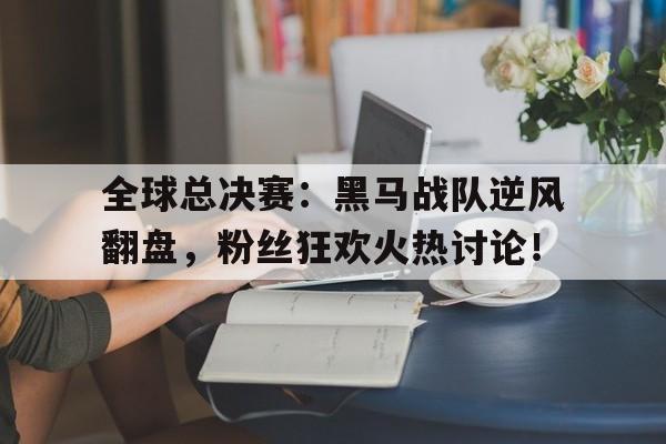 全球总决赛：黑马战队逆风翻盘，粉丝狂欢火热讨论！