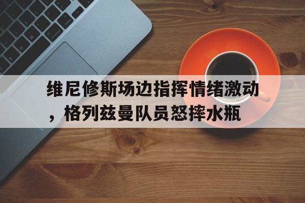 维尼修斯场边指挥情绪激动，格列兹曼队员怒摔水瓶